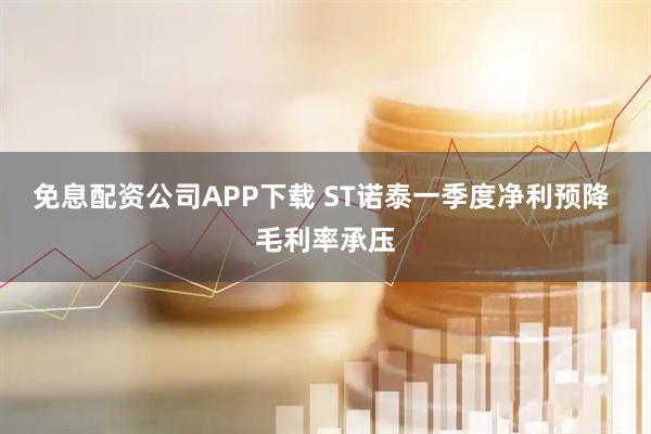 免息配资公司APP下载 ST诺泰一季度净利预降 毛利率承压