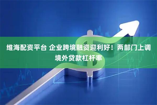 维海配资平台 企业跨境融资迎利好！两部门上调境外贷款杠杆率