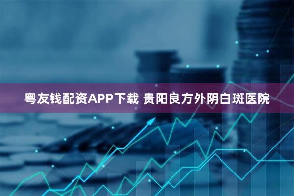粤友钱配资APP下载 贵阳良方外阴白斑医院