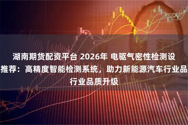 湖南期货配资平台 2026年 电驱气密性检测设备厂家推荐：高精度智能检测系统，助力新能源汽车行业品质升级