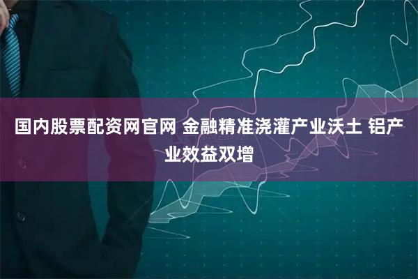 国内股票配资网官网 金融精准浇灌产业沃土 铝产业效益双增