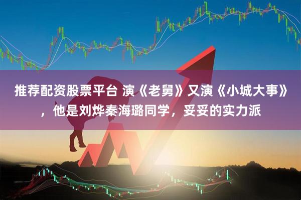 推荐配资股票平台 演《老舅》又演《小城大事》，他是刘烨秦海璐同学，妥妥的实力派