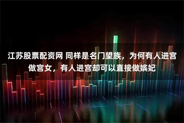 江苏股票配资网 同样是名门望族，为何有人进宫做宫女，有人进宫却可以直接做嫔妃