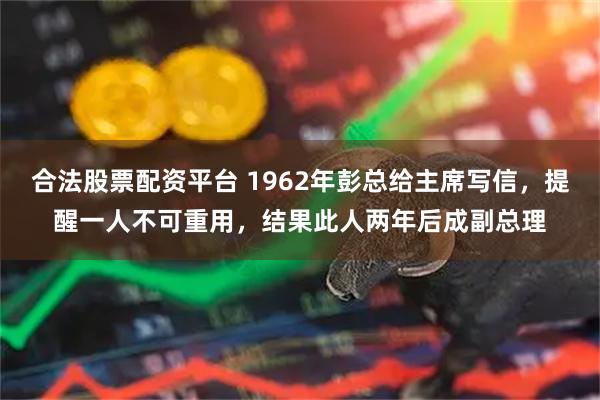 合法股票配资平台 1962年彭总给主席写信，提醒一人不可重用，结果此人两年后成副总理