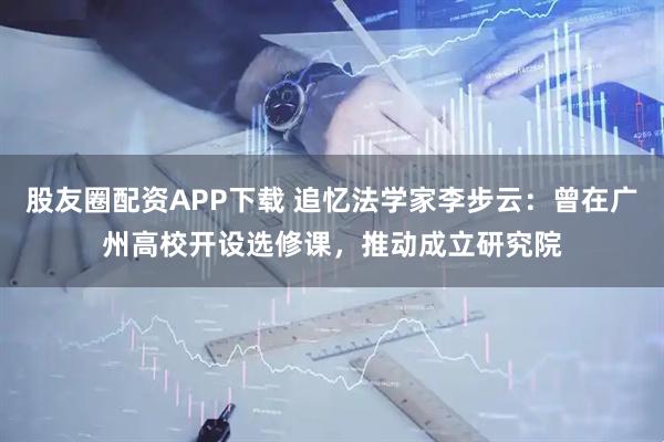 股友圈配资APP下载 追忆法学家李步云：曾在广州高校开设选修课，推动成立研究院