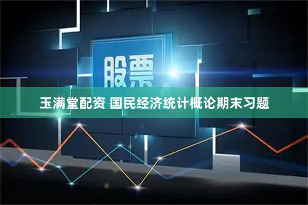玉满堂配资 国民经济统计概论期末习题