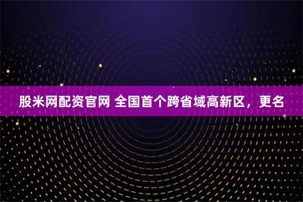 股米网配资官网 全国首个跨省域高新区，更名