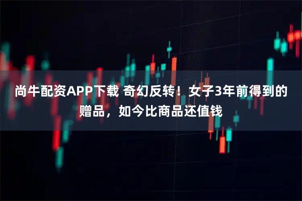 尚牛配资APP下载 奇幻反转！女子3年前得到的赠品，如今比商品还值钱
