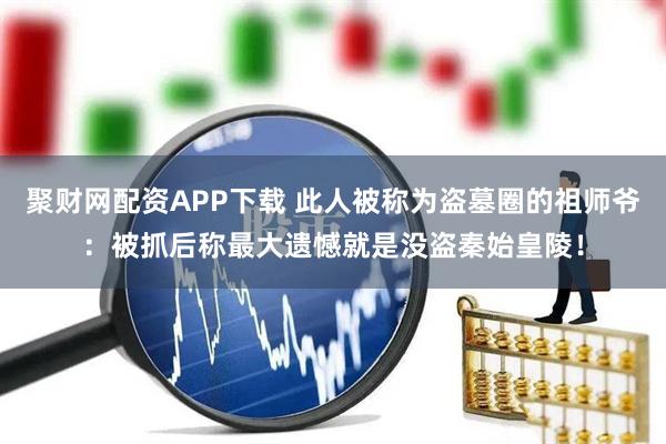 聚财网配资APP下载 此人被称为盗墓圈的祖师爷：被抓后称最大遗憾就是没盗秦始皇陵！