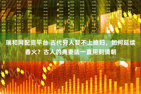 瑞和网配资平台 古代穷人娶不上媳妇，如何延续香火？古人的典妻法一直用到清朝