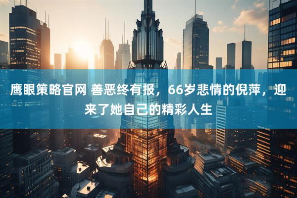鹰眼策略官网 善恶终有报，66岁悲情的倪萍，迎来了她自己的精彩人生