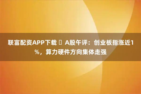 联富配资APP下载 ​A股午评：创业板指涨近1%，算力硬件方向集体走强