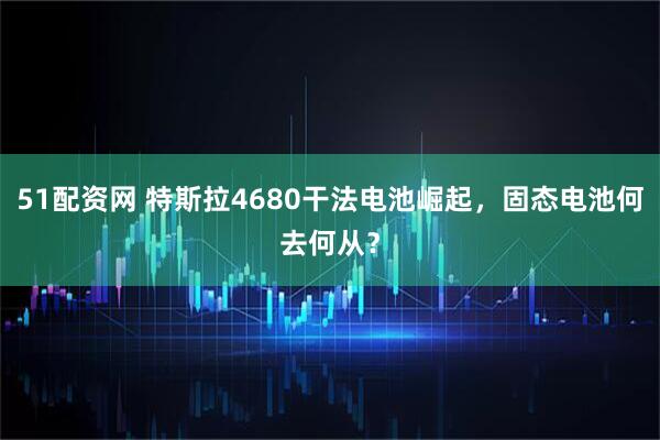 51配资网 特斯拉4680干法电池崛起，固态电池何去何从？