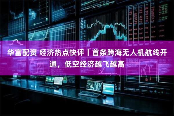 华富配资 经济热点快评丨首条跨海无人机航线开通，低空经济越飞越高