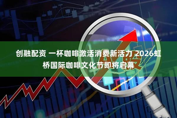 创融配资 一杯咖啡激活消费新活力 2026虹桥国际咖啡文化节即将启幕