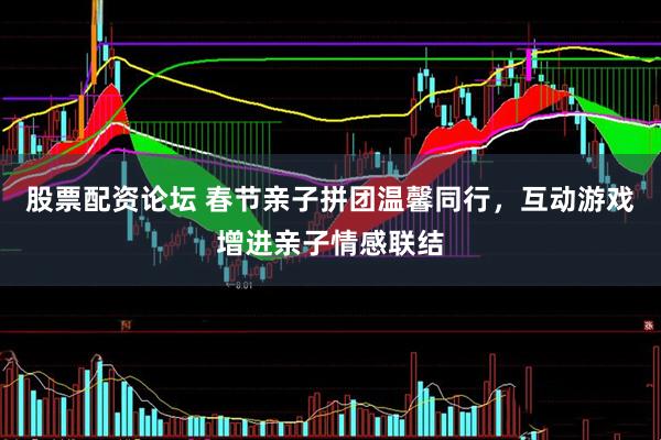 股票配资论坛 春节亲子拼团温馨同行，互动游戏增进亲子情感联结