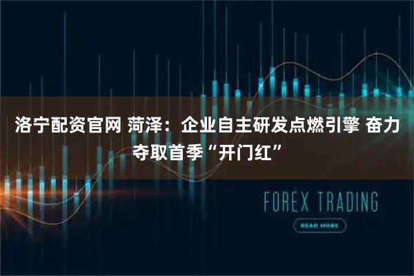 洛宁配资官网 菏泽：企业自主研发点燃引擎 奋力夺取首季“开门红”