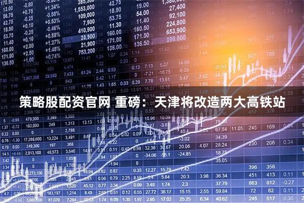 策略股配资官网 重磅：天津将改造两大高铁站